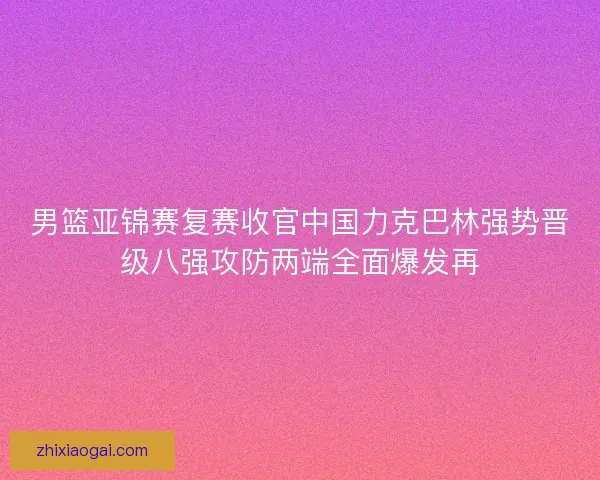 男篮亚锦赛复赛收官中国力克巴林强势晋级八强攻防两端全面爆发再