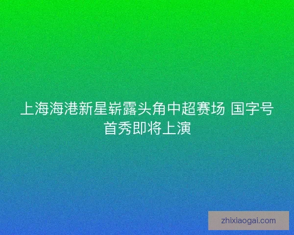 上海海港新星崭露头角中超赛场 国字号首秀即将上演